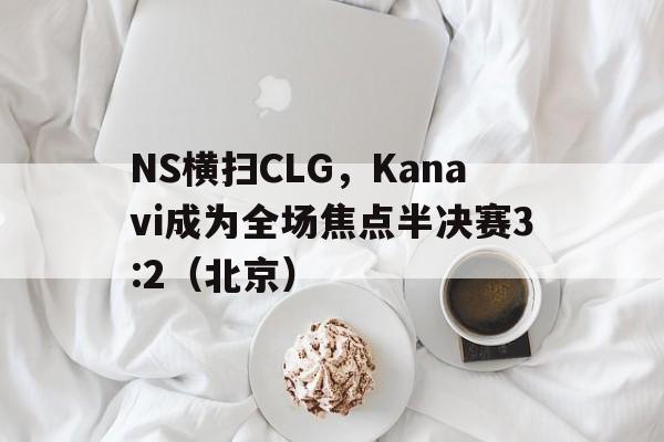 开云官网-NS横扫CLG，Kanavi成为全场焦点半决赛3:2（北京）